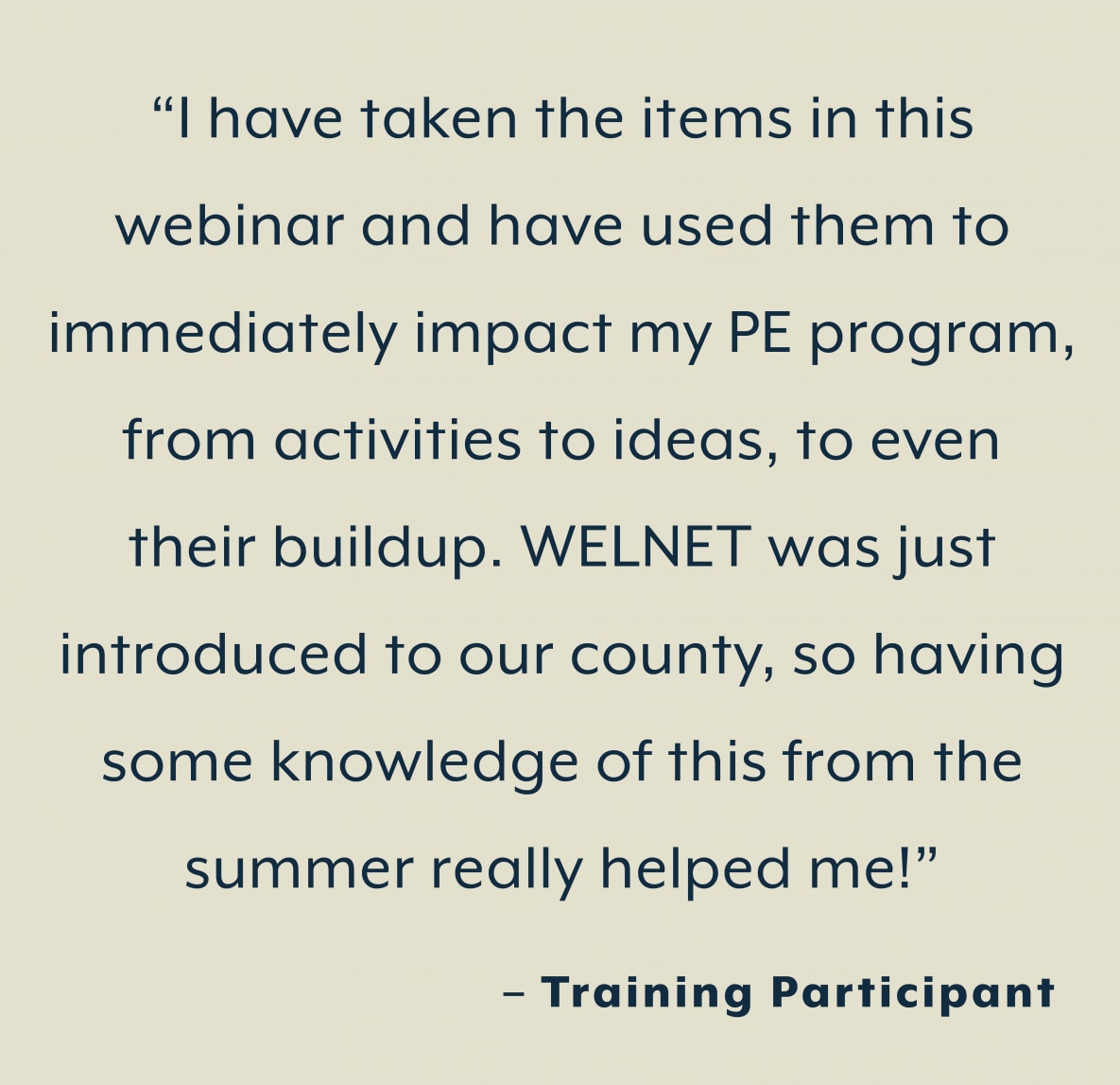 “I have taken the items in this  webinar and have used them to  immediately impact my PE program,  from activities to ideas, to even  their buildup. WELNET was just  introduced to our county, so having  some knowledge of this from the  summer really helped me!”  – Training Participant