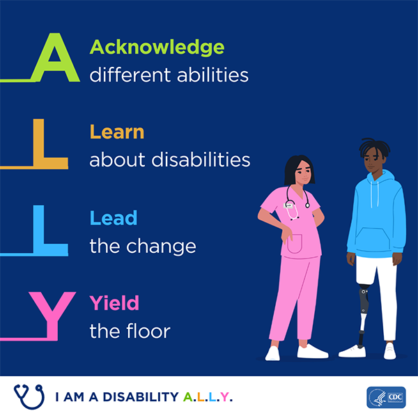 An illustration of a nurse and patient with a prosthetic leg next to text that reads ‘A acknowledge different abilities. L learn about disabilities. L lead the change. Y yield the floor’. Text on the bottom of the image reads I am a disability ALLY. Graphic is branded with CDC and HHS logos.