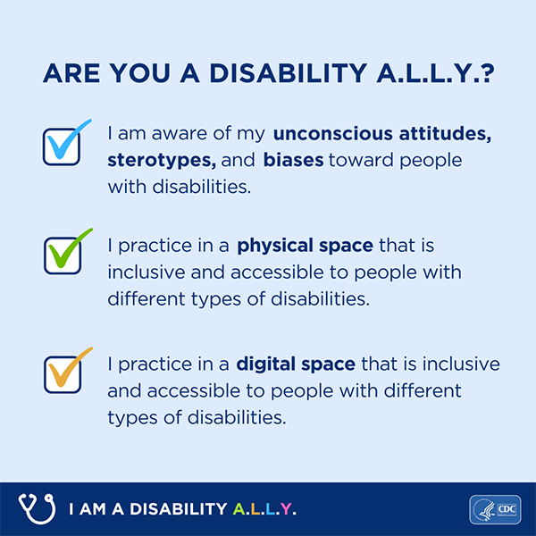 A graphic that shows a checklist that reads Are you a disability A.L.L.Y? I am aware of my unconscious attitudes, stereotypes and biases toward people with disabilities. I practice in a physical space that is inclusive and accessible to people with different types of disabilities. I practice in a digital space that is inclusive and accessible to people with different types of disabilities. Text on the bottom of the image reads I am a disability ALLY. Graphic is branded with CDC and HHS logos.