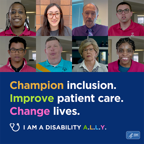 A collage of photos that shows eight faces over text that reads ‘Champion inclusion. Improve patient care. Change lives’. Text on the bottom of the image reads I am a disability ALLY. Graphic is branded with CDC and HHS logos.