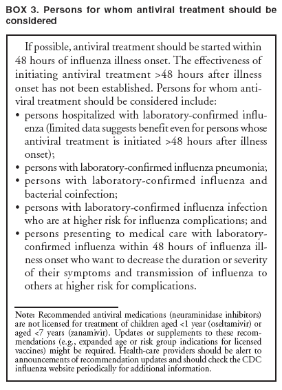 BOX 3. Persons for whom antiviral treatment should be considered
If possible, antiviral treatment should be started within 48 hours of influenza illness onset. The effectiveness of initiating antiviral treatment >48 hours after illness onset has not been established. Persons for whom antiviral
treatment should be considered include:

persons hospitalized with laboratory-confirmed influenza
(limited data suggests benefit even for persons whose antiviral treatment is initiated >48 hours after illness onset);

persons with laboratory-confirmed influenza pneumonia;

persons with laboratory-confirmed influenza and bacterial coinfection;

persons with laboratory-confirmed influenza infection who are at higher risk for influenza complications; and

persons presenting to medical care with laboratory-confirmed influenza within 48 hours of influenza illness
onset who want to decrease the duration or severity of their symptoms and transmission of influenza to others at higher risk for complications.
Note: Recommended antiviral medications (neuraminidase inhibitors) are not licensed for treatment of children aged <1 year (oseltamivir) or aged <7 years (zanamivir). Updates or supplements to these recommendations
(e.g., expanded age or risk group indications for licensed vaccines) might be required. Health-care providers should be alert to announcements of recommendation updates and should check the CDC influenza website periodically for additional information.