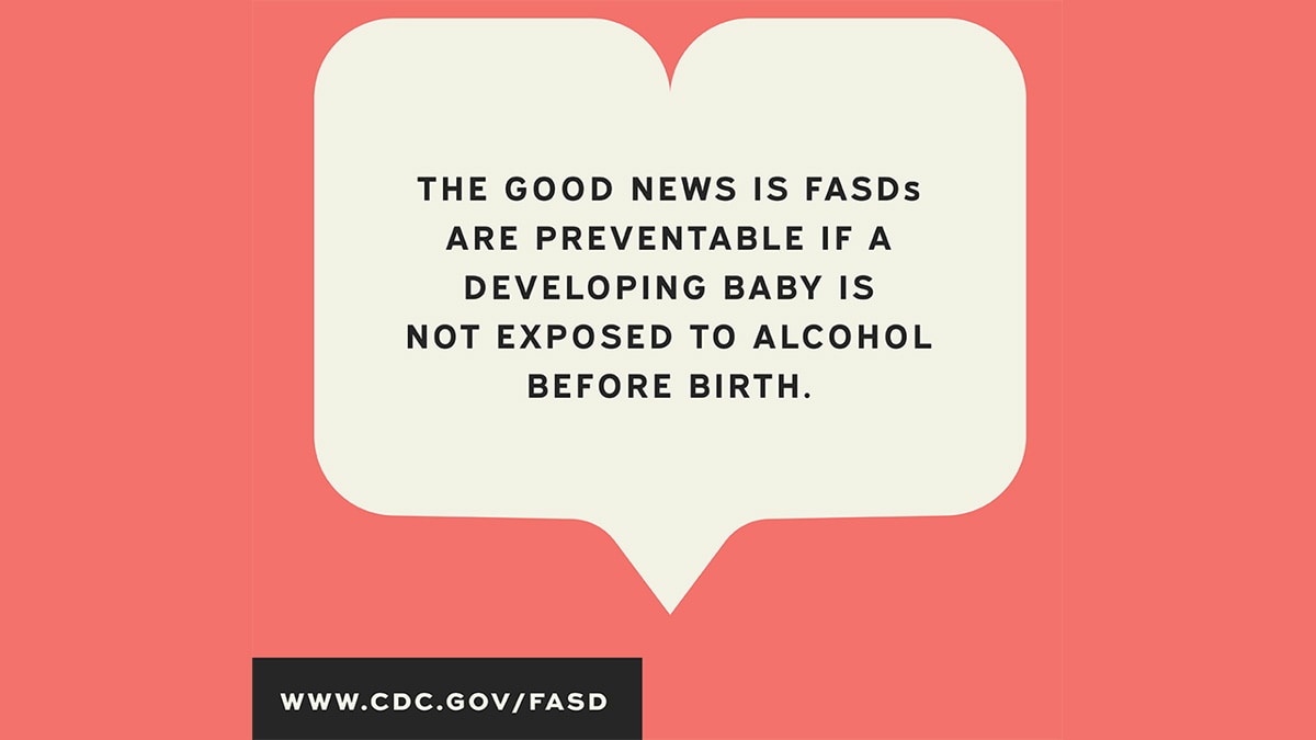The good news is FASDs are preventable if a developing baby is not exposed to alcohol before birth