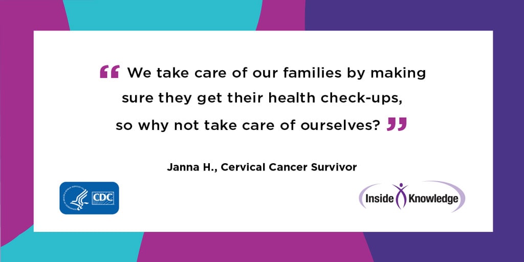 “We take care of our families by making sure they by making sure they get their health check-ups, so why not take care of ourselves?” Janna H. Cervical Cancer Survivor
