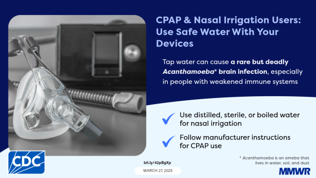 Notes from the Field: Fatal Acanthamoeba Encephalitis in a Patient Who Regularly Used Tap Water in an Electronic Nasal Irrigation Device and a Continuous Positive Airway Pressure Machine at Home — New Mexico, 2023 The image shows a continuous positive airway pressure (CPAP) machine with text that reads, “CPAP & Nasal Irrigation Users: Use Safe Water With Your Devices. Tap water can cause a rare but deadly Acanthamoeba brain infection, especially in people with weakened immune systems.”
