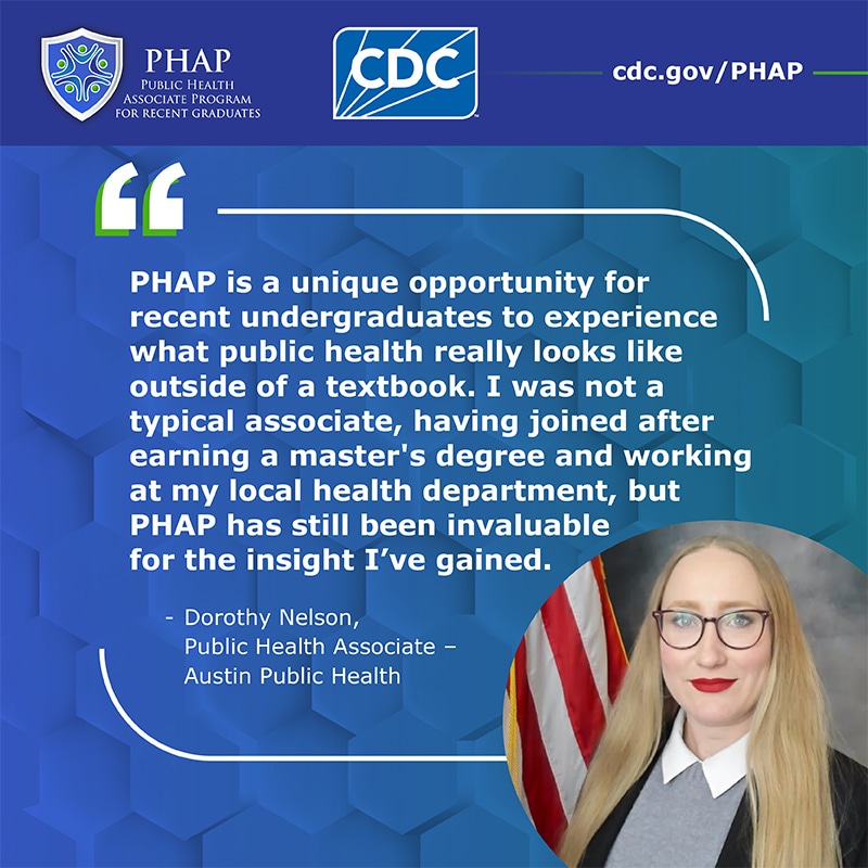 PHAP is a unique opportunity for recent undergraduates to experience what public health really looks like outside of a textbook. I was not a typical associate, having joined after earning a master's degree and working at my local health department, but PHAP has still been invaluable for the insight I've gained.