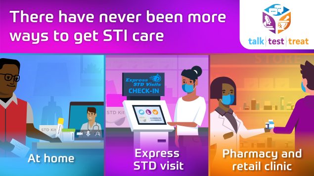 Talk. Test. Treat. "There have never been more ways to get STI care. At home. Express STD visit. Pharmacy and retail clinic.