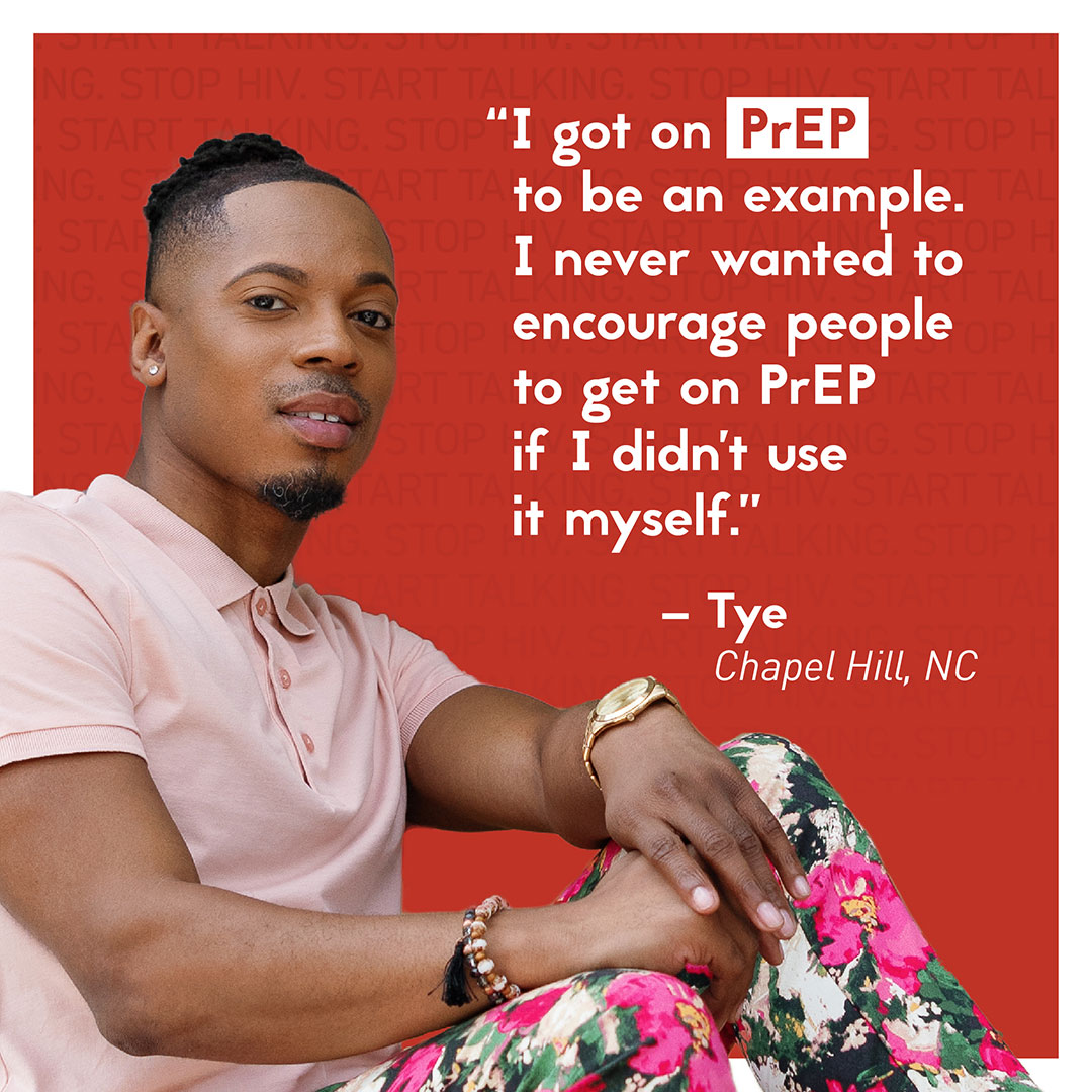 Tye Quote An image featuring a young man named Tye from Chapel Hill, NC, with his quote superimposed: I got on PrEP to be an example. I never wanted to encourage people to get on PrEP if I didn’t use it myself.